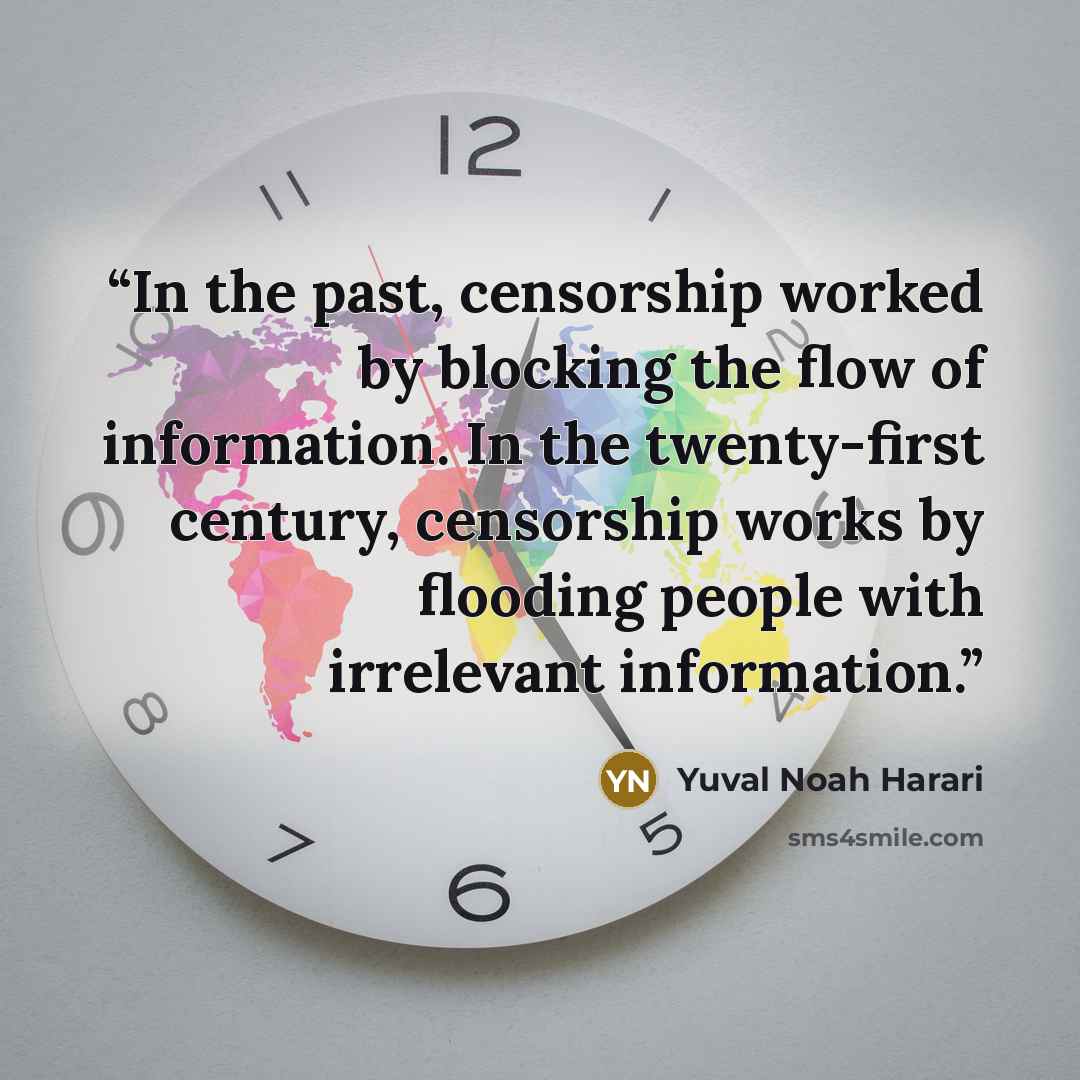 “In the past, censorship worked by blocking the flow of information. In the twenty-first century, censorship works by flooding people with irrelevant information.” quote by Yuval Noah Harari