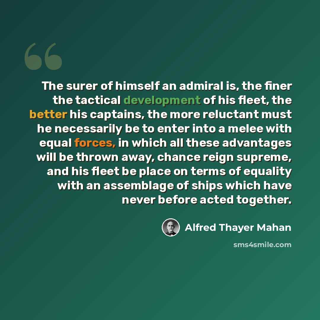 “The surer of himself an admiral is, the finer the tactical development of his fleet, the better his captains, the more reluctant must he necessarily be to enter into a melee with equal forces, in which all these advantages will be thrown away, chance reign supreme, and his fleet be place on terms…” quote by Alfred Thayer Mahan