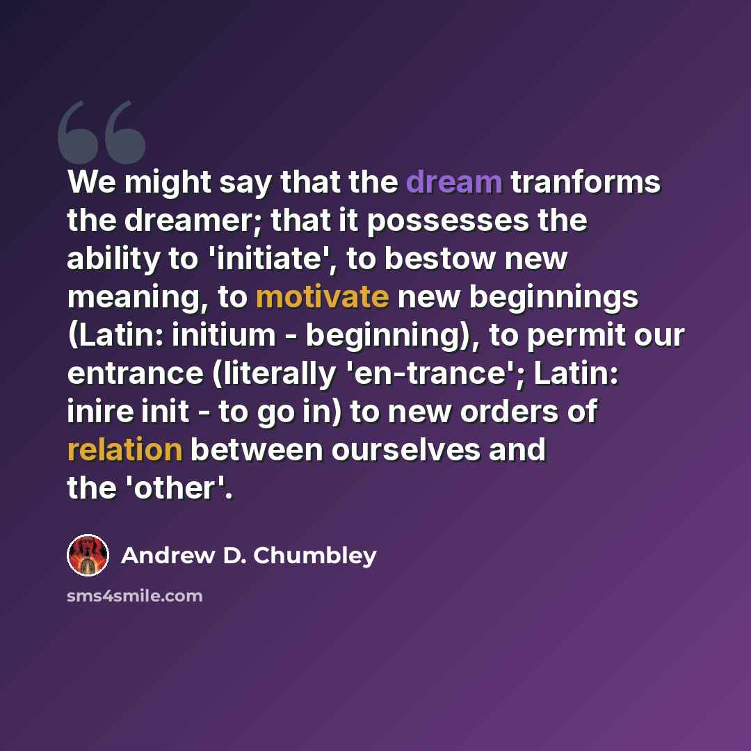 “We might say that the dream tranforms the dreamer; that it possesses the ability to 'initiate', to bestow new meaning, to motivate new beginnings (Latin: initium - beginning), to permit our entrance (literally 'en-trance'; Latin: inire init - to go in) to new orders of relation between ourselves…” quote by Andrew D. Chumbley