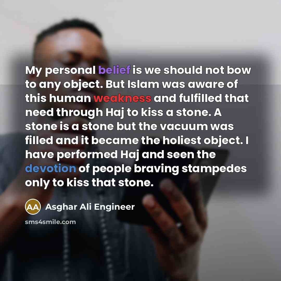 “My personal belief is we should not bow to any object. But Islam was aware of this human weakness and fulfilled that need through Haj to kiss a stone. A stone is a stone but the vacuum was filled and it became the holiest object. I have performed Haj and seen the devotion of people braving…” quote by Asghar Ali Engineer