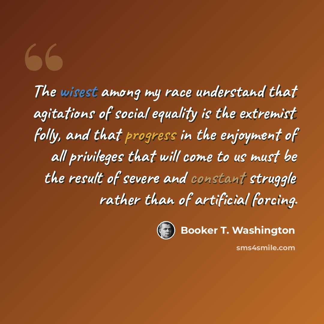 “The wisest among my race understand that agitations of social equality is the extremist folly, and that progress in the enjoyment of all privileges that will come to us must be the result of severe and constant struggle rather than of artificial forcing.” quote by Booker T. Washington