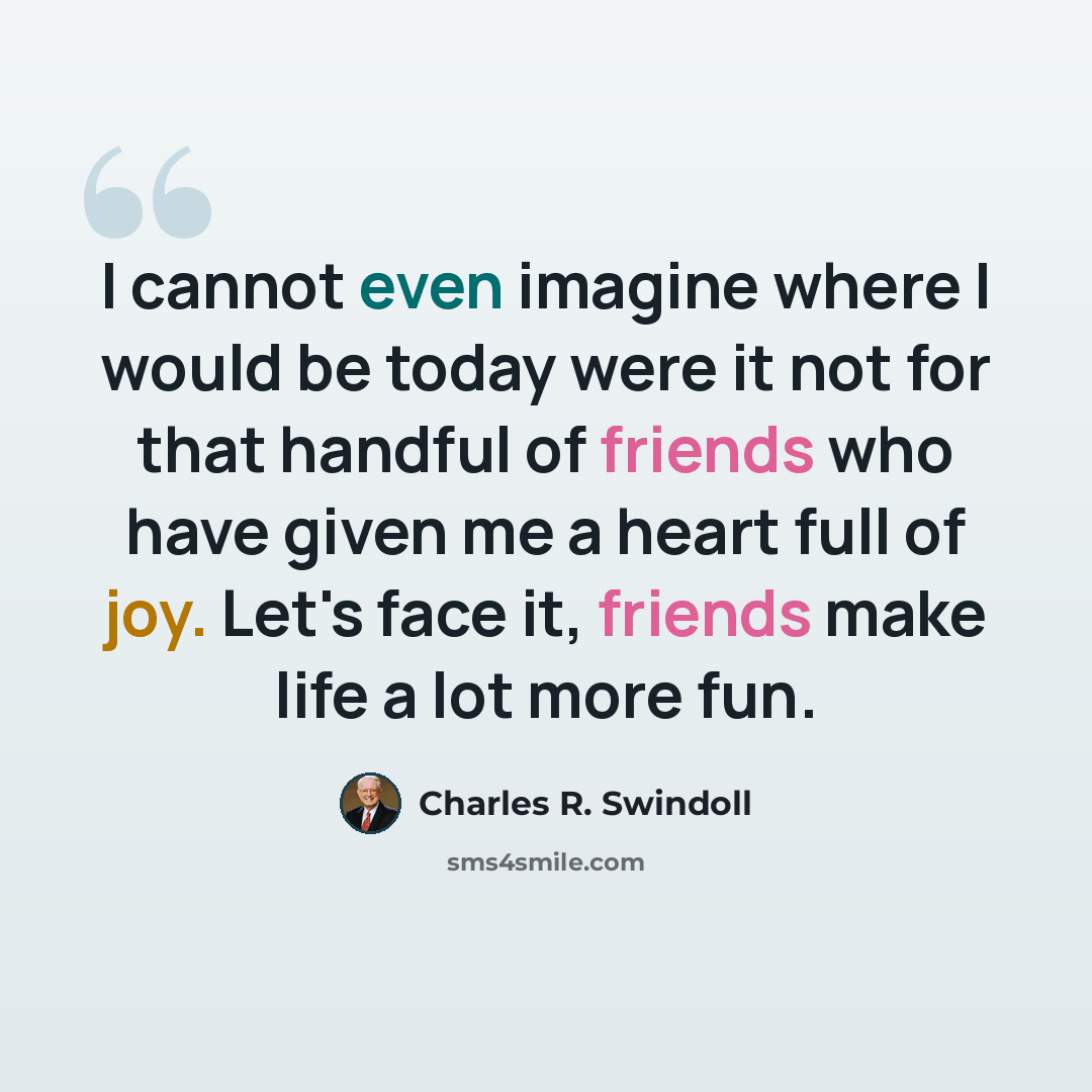 “I cannot even imagine where I would be today were it not for that handful of friends who have given me a heart full of joy. Let's face it, friends make life a lot more fun.” quote by Charles R. Swindoll