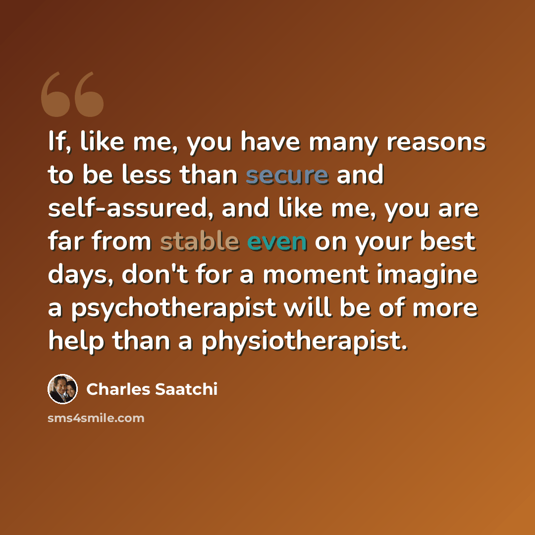 “If, like me, you have many reasons to be less than secure and self-assured, and like me, you are far from stable even on your best days, don't for a moment imagine a psychotherapist will be of more help than a physiotherapist.” quote by Charles Saatchi