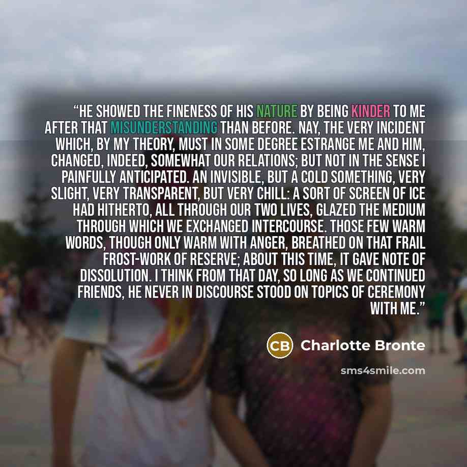 “He showed the fineness of his nature by being kinder to me after that misunderstanding than before. Nay, the very incident which, by my theory, must in some degree estrange me and him, changed, indeed, somewhat our relations; but not in the sense I painfully anticipated. An invisible, but a cold…” quote by Charlotte Brontë
