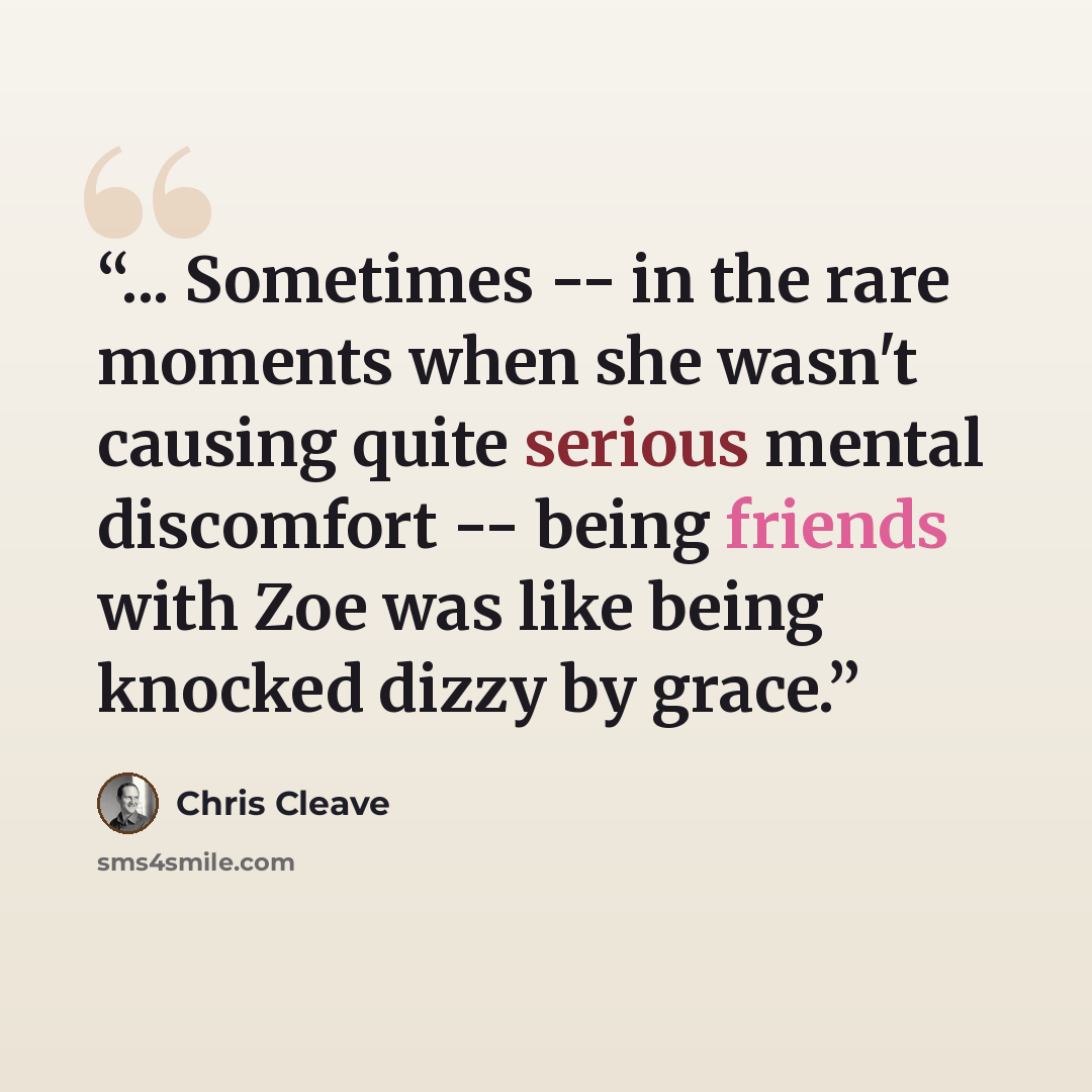 “... Sometimes -- in the rare moments when she wasn't causing quite serious mental discomfort -- being friends with Zoe was like being knocked dizzy by grace.” quote by Chris Cleave