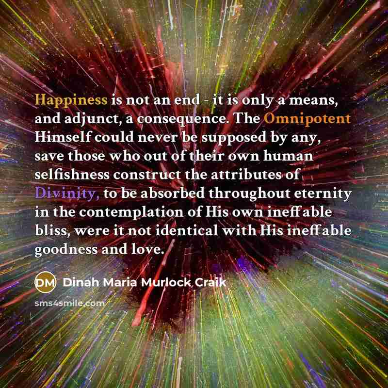 “Happiness is not an end - it is only a means, and adjunct, a consequence. The Omnipotent Himself could never be supposed by any, save those who out of their own human selfishness construct the attributes of Divinity, to be absorbed throughout eternity in the contemplation of His own ineffable…” quote by Dinah Maria Murlock Craik
