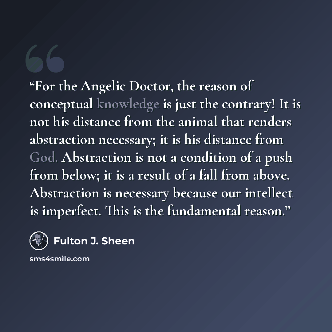 “For the Angelic Doctor, the reason of conceptual knowledge is just the contrary! It is not his distance from the animal that renders abstraction necessary; it is his distance from God. Abstraction is not a condition of a push from below; it is a result of a fall from above. Abstraction is…” quote by Fulton J. Sheen