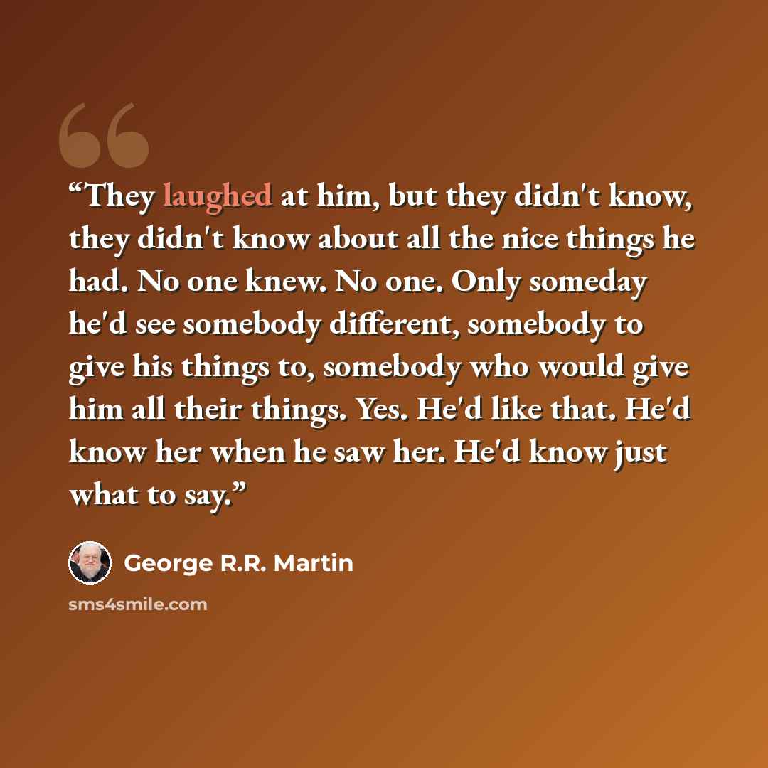 “They laughed at him, but they didn't know, they didn't know about all the nice things he had. No one knew. No one. Only someday he'd see somebody different, somebody to give his things to, somebody who would give him all their things. Yes. He'd like that. He'd know her when he saw her. He'd know…” quote by George R.R. Martin