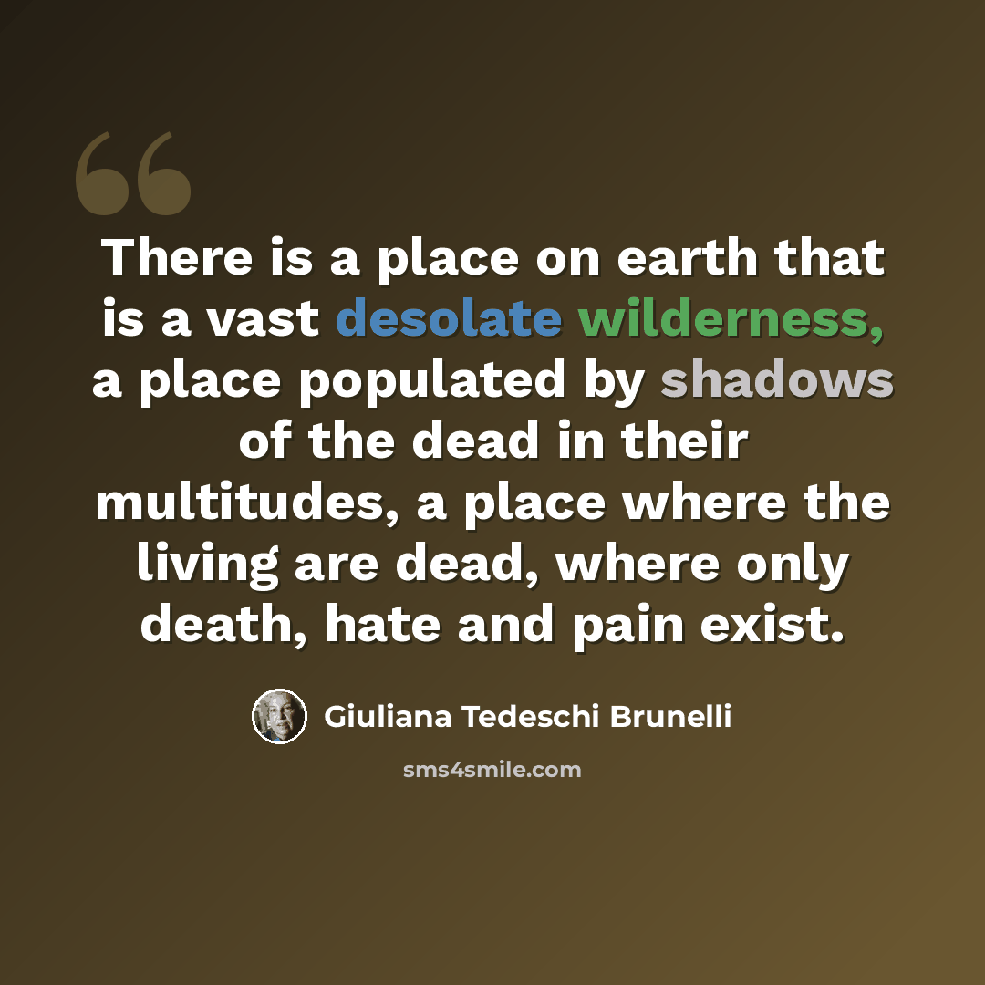 “There is a place on earth that is a vast desolate wilderness, a place populated by shadows of the dead in their multitudes, a place where the living are dead, where only death, hate and pain exist.” quote by Giuliana Tedeschi Brunelli
