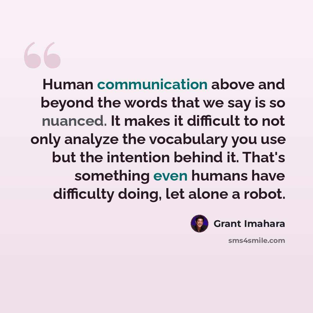 “Human communication above and beyond the words that we say is so nuanced. It makes it difficult to not only analyze the vocabulary you use but the intention behind it. That's something even humans have difficulty doing, let alone a robot.” quote by Grant Imahara