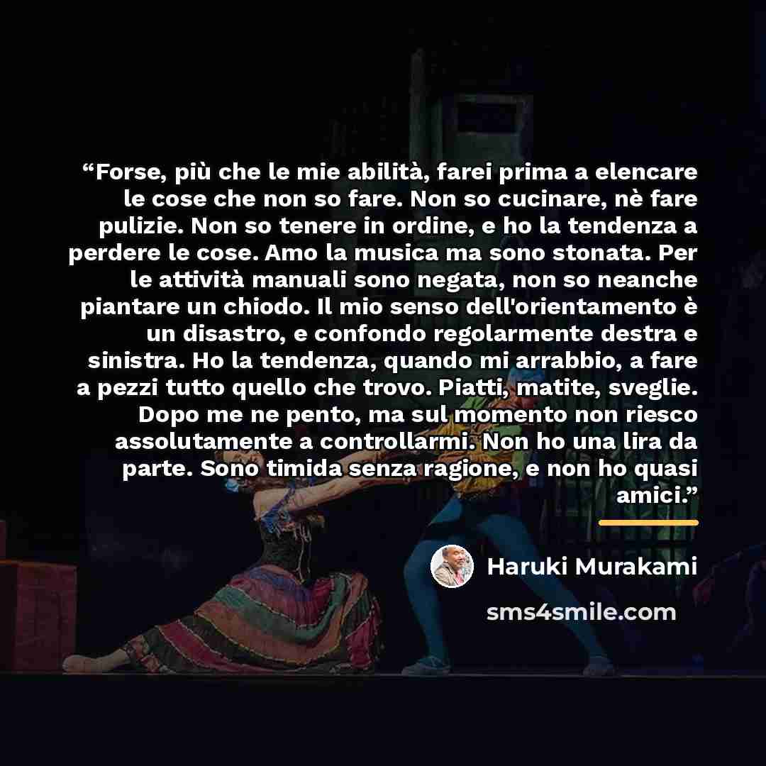 “Forse, più che le mie abilità, farei prima a elencare le cose che non so fare. Non so cucinare, nè fare pulizie. Non so tenere in ordine, e ho la tendenza a perdere le cose. Amo la musica ma sono stonata. Per le attività manuali sono negata, non so neanche piantare un chiodo. Il mio senso…” quote by Haruki Murakami