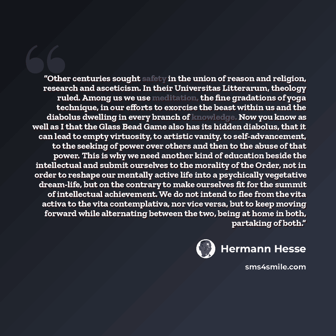 “Other centuries sought safety in the union of reason and religion, research and asceticism. In their Universitas Litterarum, theology ruled. Among us we use meditation, the fine gradations of yoga technique, in our efforts to exorcise the beast within us and the diabolus dwelling in every branch…” quote by Hermann Hesse