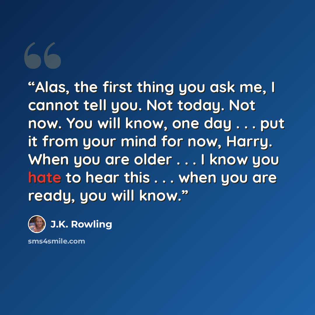 “Alas, the first thing you ask me, I cannot tell you. Not today. Not now. You will know, one day . . . put it from your mind for now, Harry. When you are older . . . I know you hate to hear this . . . when you are ready, you will know.” quote by J.K. Rowling