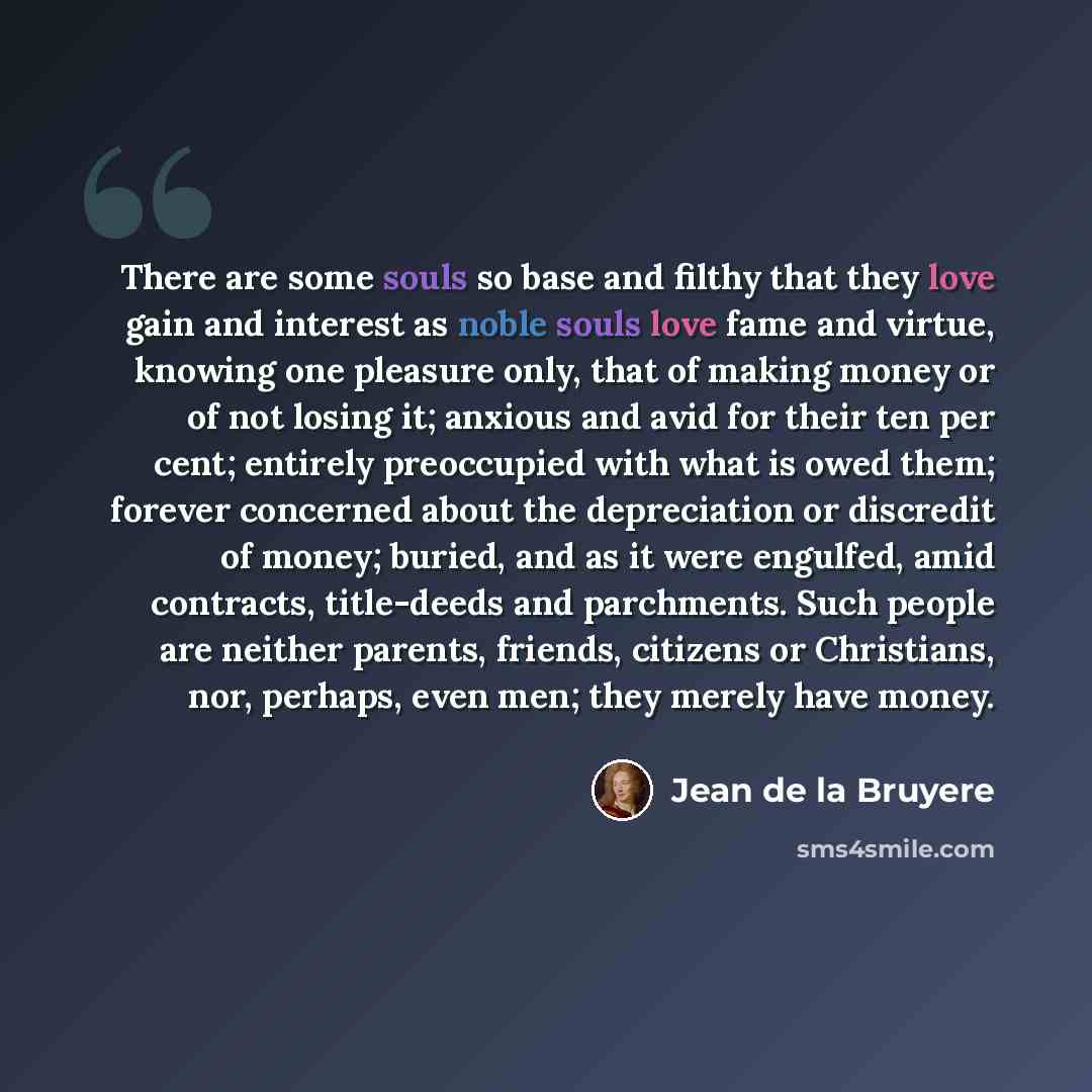 “There are some souls so base and filthy that they love gain and interest as noble souls love fame and virtue, knowing one pleasure only, that of making money or of not losing it; anxious and avid for their ten per cent; entirely preoccupied with what is owed them; forever concerned about the…” quote by Jean de la Bruyere