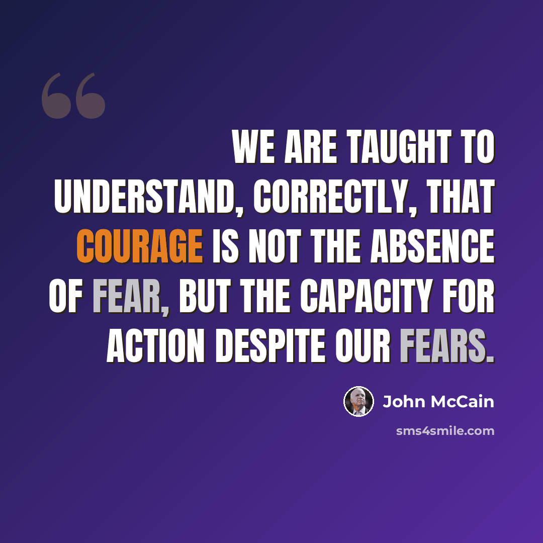 “We are taught to understand, correctly, that courage is not the absence of fear, but the capacity for action despite our fears.” quote by John McCain
