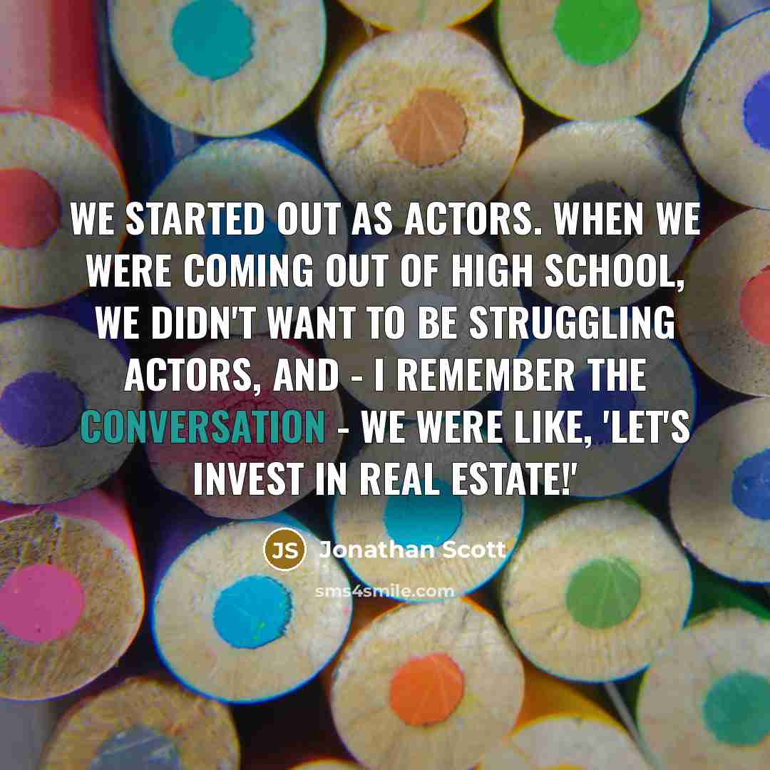 “We started out as actors. When we were coming out of high school, we didn't want to be struggling actors, and - I remember the conversation - we were like, 'Let's invest in real estate!'” quote by Jonathan Scott