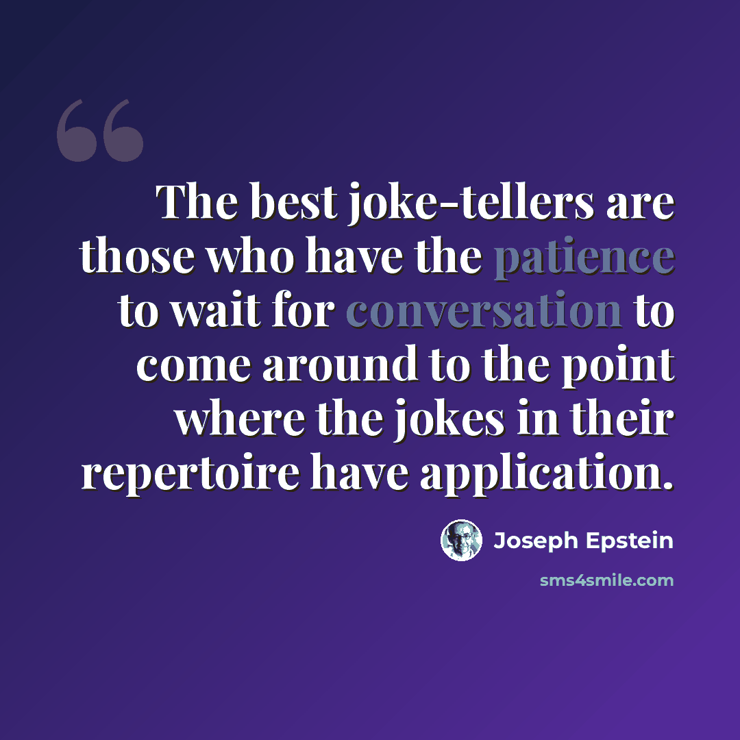 “The best joke-tellers are those who have the patience to wait for conversation to come around to the point where the jokes in their repertoire have application.” quote by Joseph Epstein