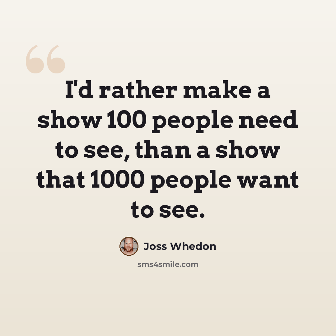 “I'd rather make a show 100 people need to see, than a show that 1000 people want to see.” quote by Joss Whedon