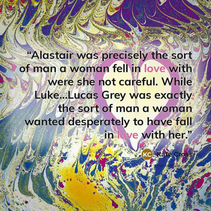 “Alastair was precisely the sort of man a woman fell in love with were she not careful. While Luke...Lucas Grey was exactly the sort of man a woman wanted desperately to have fall in love with her.” quote by Kate Cross
