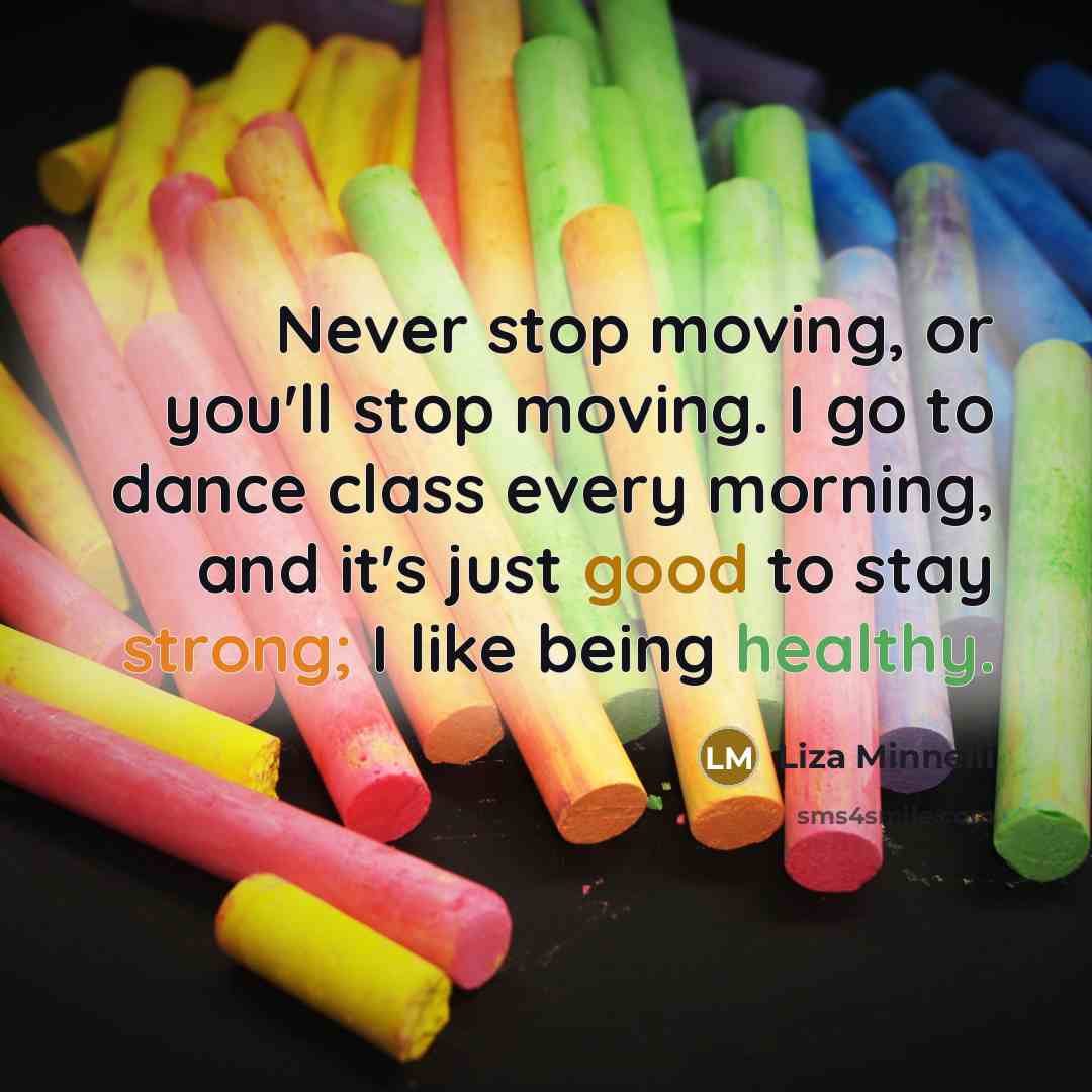 “Never stop moving, or you'll stop moving. I go to dance class every morning, and it's just good to stay strong; I like being healthy.” quote by Liza Minnelli