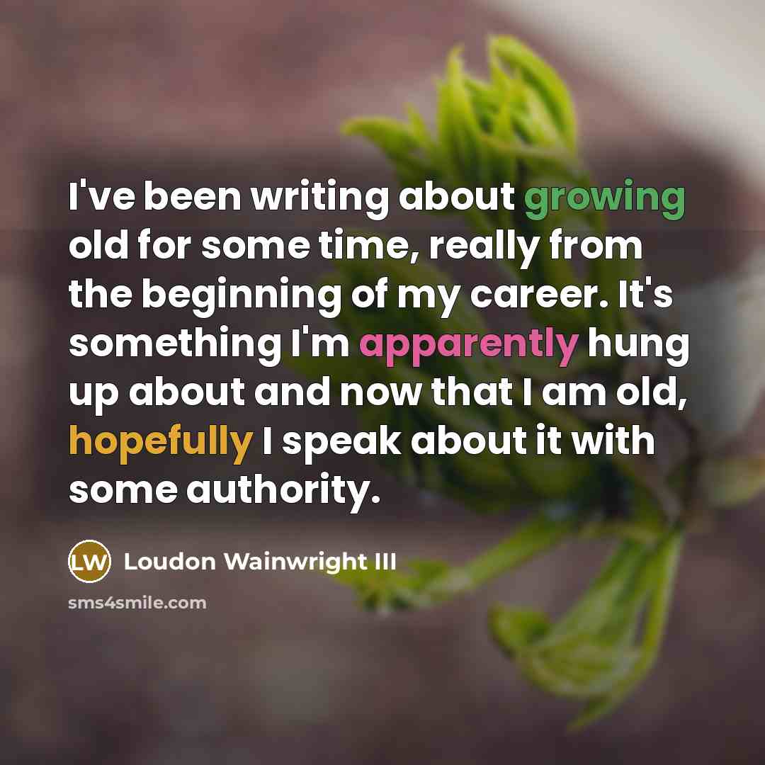 “I've been writing about growing old for some time, really from the beginning of my career. It's something I'm apparently hung up about and now that I am old, hopefully I speak about it with some authority.” quote by Loudon Wainwright III