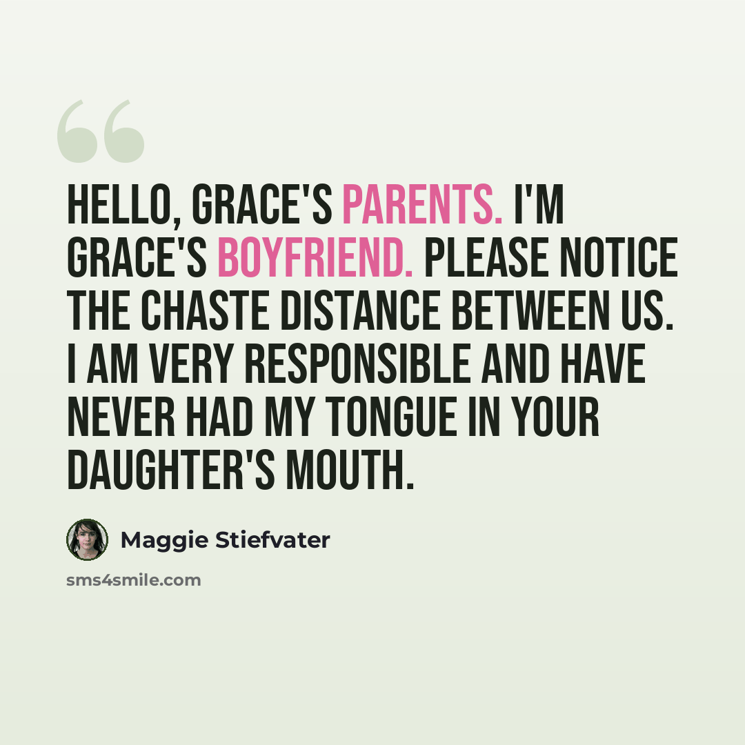 “Hello, Grace's parents. I'm Grace's boyfriend. Please notice the chaste distance between us. I am very responsible and have never had my tongue in your daughter's mouth.” quote by Maggie Stiefvater