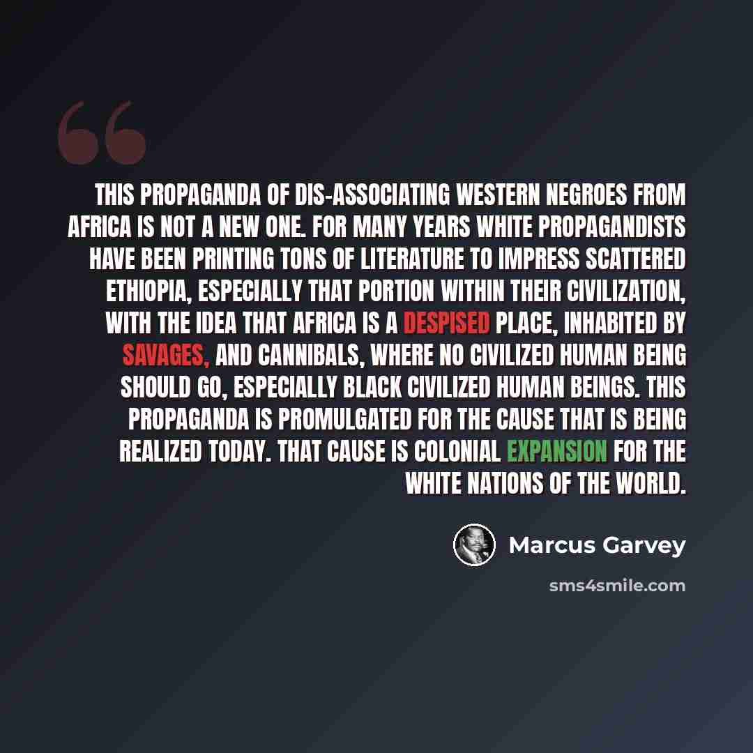 “This propaganda of dis-associating Western Negroes from Africa is not a new one. For many years white propagandists have been printing tons of literature to impress scattered Ethiopia, especially that portion within their civilization, with the idea that Africa is a despised place, inhabited by…” quote by Marcus Garvey