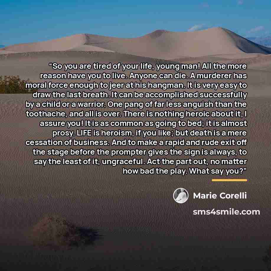“So you are tired of your life, young man! All the more reason have you to live. Anyone can die. A murderer has moral force enough to jeer at his hangman. It is very easy to draw the last breath. It can be accomplished successfully by a child or a warrior. One pang of far less anguish than the…” quote by Marie Corelli