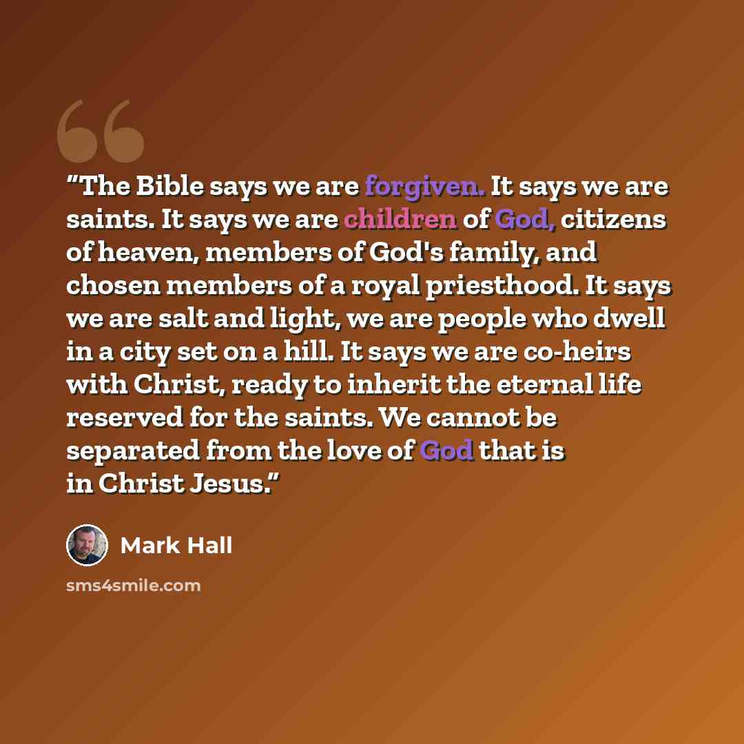 “The Bible says we are forgiven. It says we are saints. It says we are children of God, citizens of heaven, members of God's family, and chosen members of a royal priesthood. It says we are salt and light, we are people who dwell in a city set on a hill. It says we are co-heirs with Christ, ready…” quote by Mark Hall