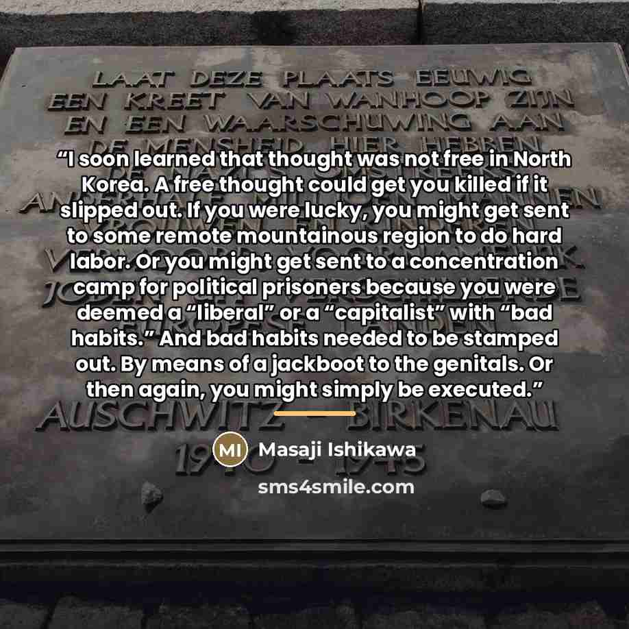 “I soon learned that thought was not free in North Korea. A free thought could get you killed if it slipped out. If you were lucky, you might get sent to some remote mountainous region to do hard labor. Or you might get sent to a concentration camp for political prisoners because you were deemed a…” quote by Masaji Ishikawa