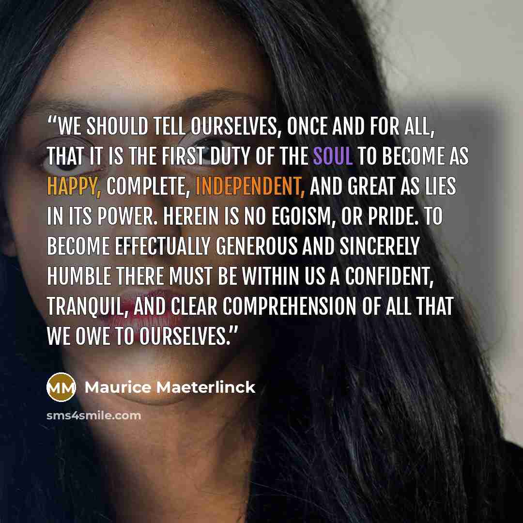 “We should tell ourselves, once and for all, that it is the first duty of the soul to become as happy, complete, independent, and great as lies in its power. Herein is no egoism, or pride. To become effectually generous and sincerely humble there must be within us a confident, tranquil, and clear…” quote by Maurice Maeterlinck