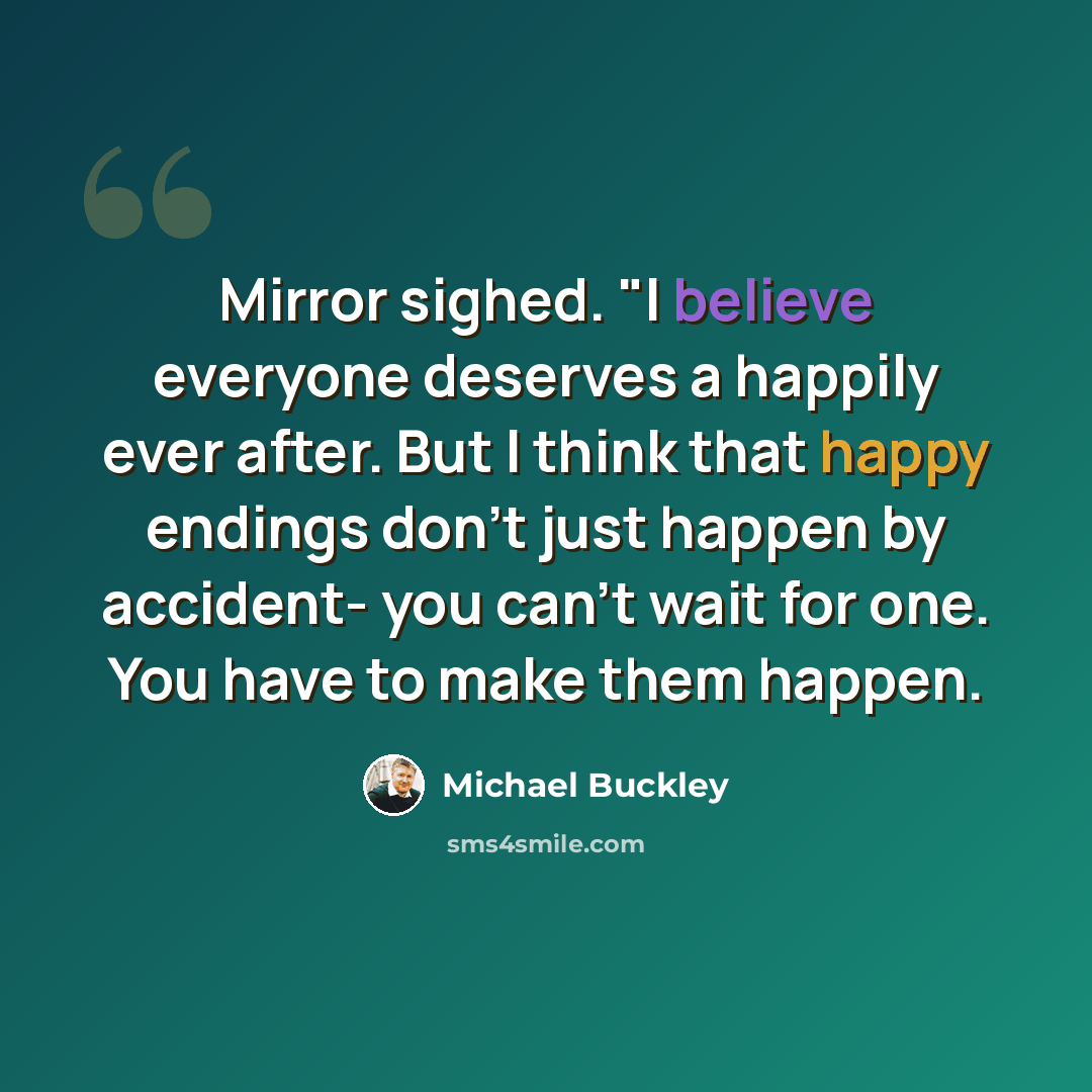 “Mirror sighed. "I believe everyone deserves a happily ever after. But I think that happy endings don't just happen by accident- you can't wait for one. You have to make them happen.” quote by Michael Buckley