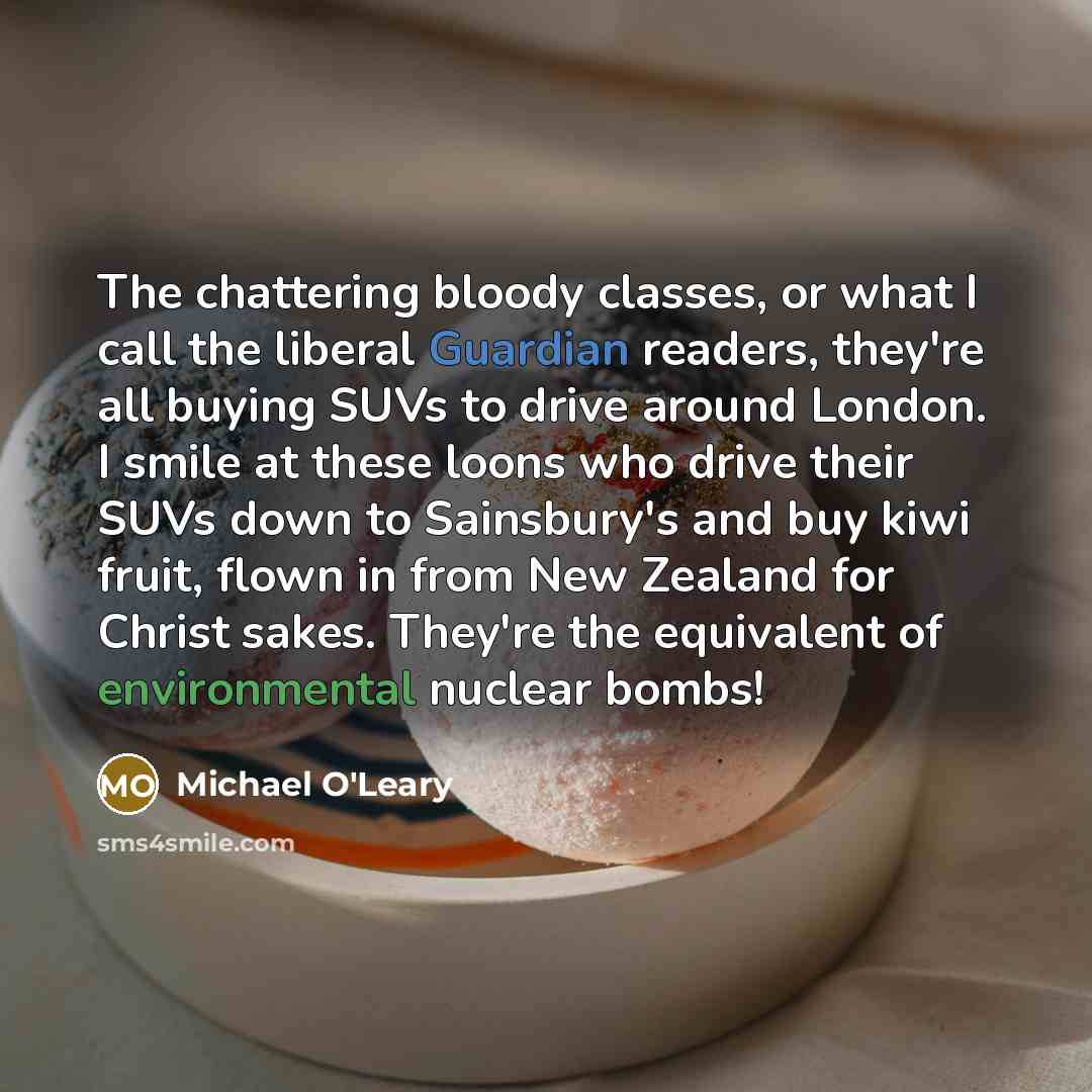 “The chattering bloody classes, or what I call the liberal Guardian readers, they're all buying SUVs to drive around London. I smile at these loons who drive their SUVs down to Sainsbury's and buy kiwi fruit, flown in from New Zealand for Christ sakes. They're the equivalent of environmental…” quote by Michael O'Leary