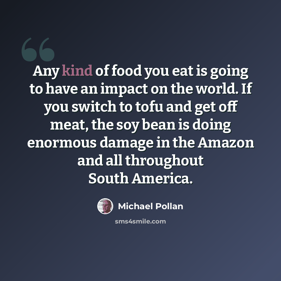 “Any kind of food you eat is going to have an impact on the world. If you switch to tofu and get off meat, the soy bean is doing enormous damage in the Amazon and all throughout South America.” quote by Michael Pollan