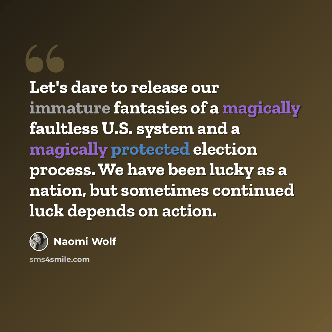 “Let's dare to release our immature fantasies of a magically faultless U.S. system and a magically protected election process. We have been lucky as a nation, but sometimes continued luck depends on action.” quote by Naomi Wolf