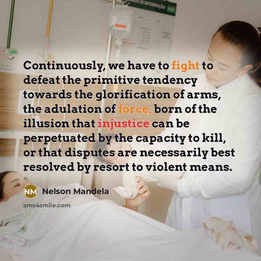 “Continuously, we have to fight to defeat the primitive tendency towards the glorification of arms, the adulation of force, born of the illusion that injustice can be perpetuated by the capacity to kill, or that disputes are necessarily best resolved by resort to violent means.” quote by Nelson Mandela