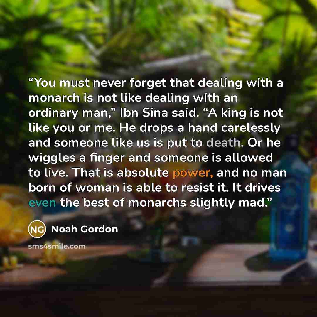 “You must never forget that dealing with a monarch is not like dealing with an ordinary man,” Ibn Sina said. “A king is not like you or me. He drops a hand carelessly and someone like us is put to death. Or he wiggles a finger and someone is allowed to live. That is absolute power, and no man born…” quote by Noah Gordon