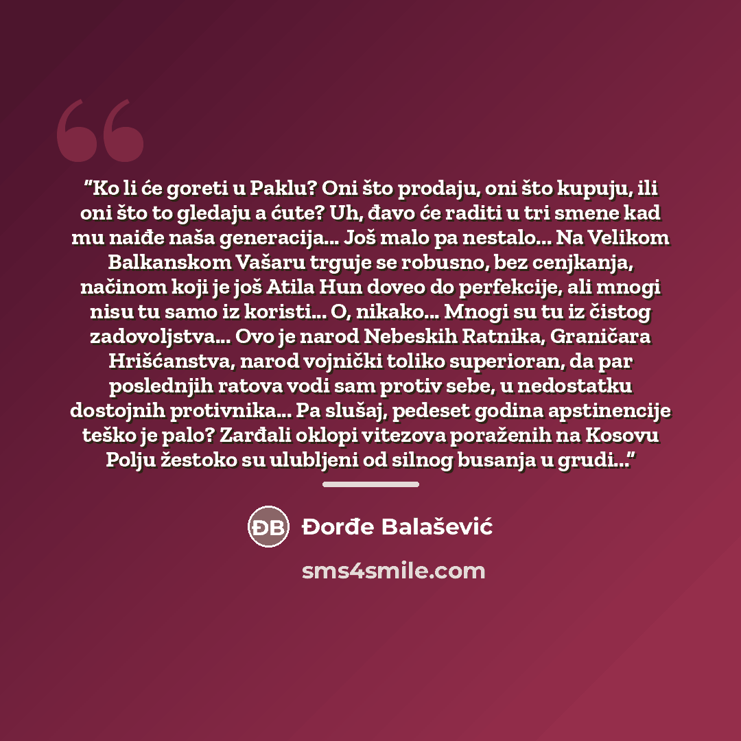 “Ko li će goreti u Paklu? Oni što prodaju, oni što kupuju, ili oni što to gledaju a ćute? Uh, đavo će raditi u tri smene kad mu naiđe naša generacija... Još malo pa nestalo... Na Velikom Balkanskom Vašaru trguje se robusno, bez cenjkanja, načinom koji je još Atila Hun doveo do perfekcije, ali mnogi…” quote by Đorđe Balašević