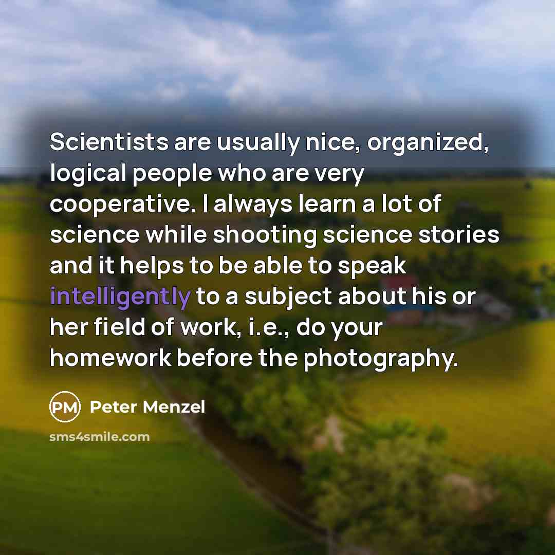 “Scientists are usually nice, organized, logical people who are very cooperative. I always learn a lot of science while shooting science stories and it helps to be able to speak intelligently to a subject about his or her field of work, i.e., do your homework before the photography.” quote by Peter Menzel