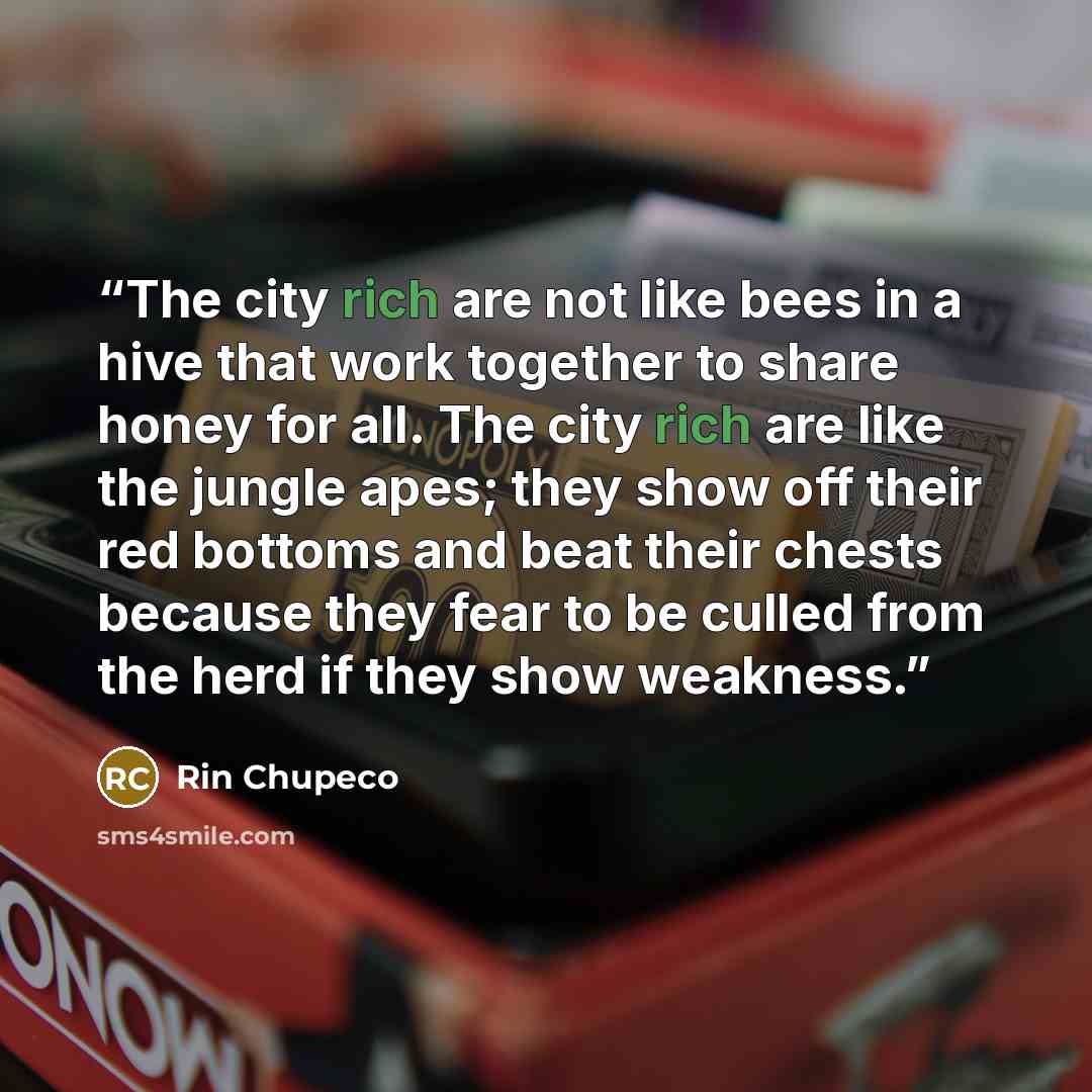 “The city rich are not like bees in a hive that work together to share honey for all. The city rich are like the jungle apes; they show off their red bottoms and beat their chests because they fear to be culled from the herd if they show weakness.” quote by Rin Chupeco