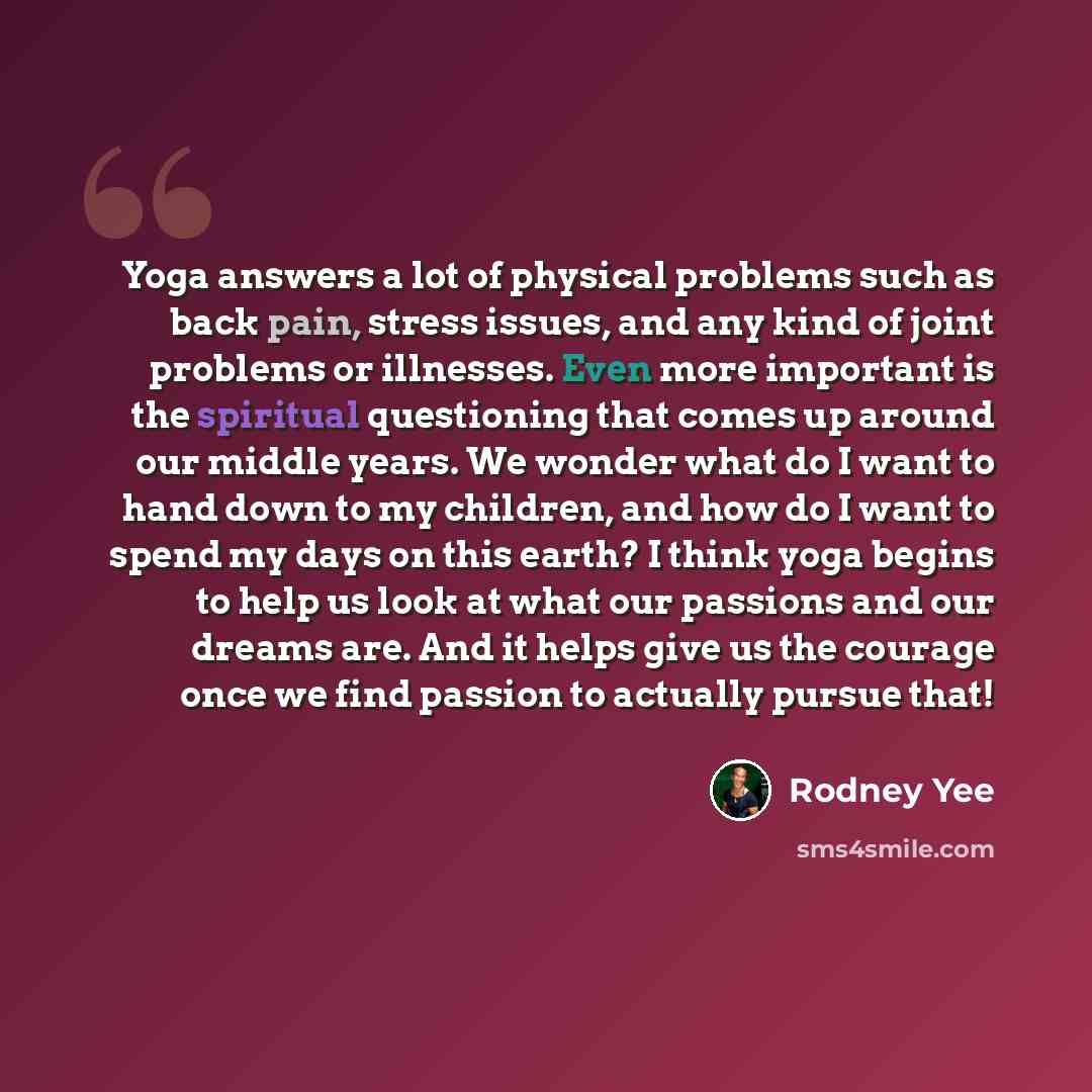“Yoga answers a lot of physical problems such as back pain, stress issues, and any kind of joint problems or illnesses. Even more important is the spiritual questioning that comes up around our middle years. We wonder what do I want to hand down to my children, and how do I want to spend my days on…” quote by Rodney Yee