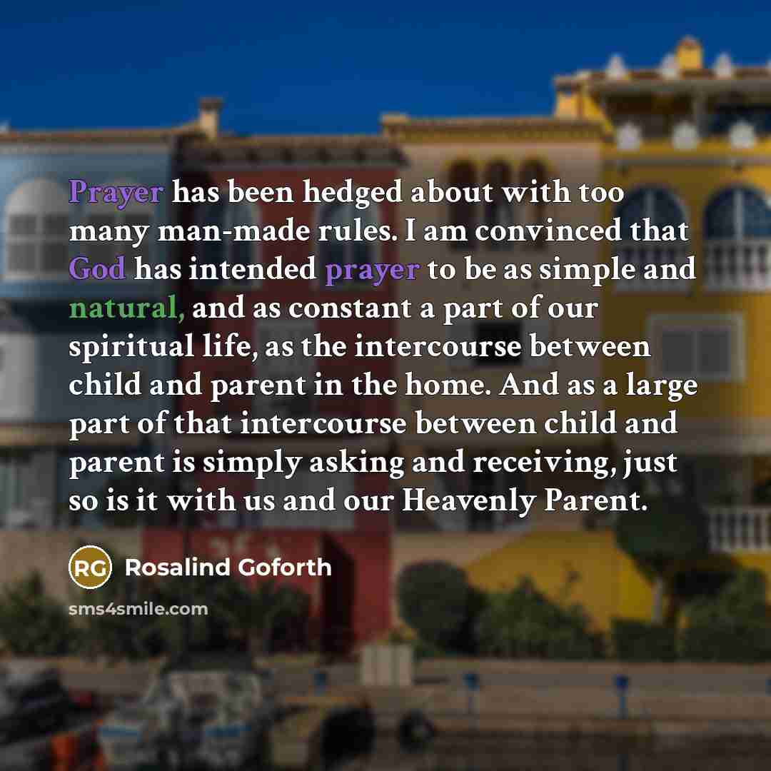 “Prayer has been hedged about with too many man-made rules. I am convinced that God has intended prayer to be as simple and natural, and as constant a part of our spiritual life, as the intercourse between child and parent in the home. And as a large part of that intercourse between child and…” quote by Rosalind Goforth