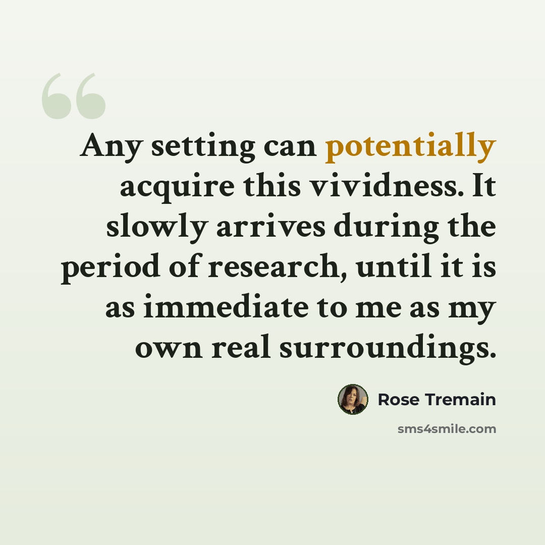 “Any setting can potentially acquire this vividness. It slowly arrives during the period of research, until it is as immediate to me as my own real surroundings.” quote by Rose Tremain