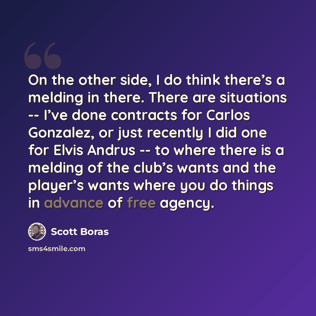 “On the other side, I do think there’s a melding in there. There are situations -- I’ve done contracts for Carlos Gonzalez, or just recently I did one for Elvis Andrus -- to where there is a melding of the club’s wants and the player’s wants where you do things in advance of free agency.” quote by Scott Boras