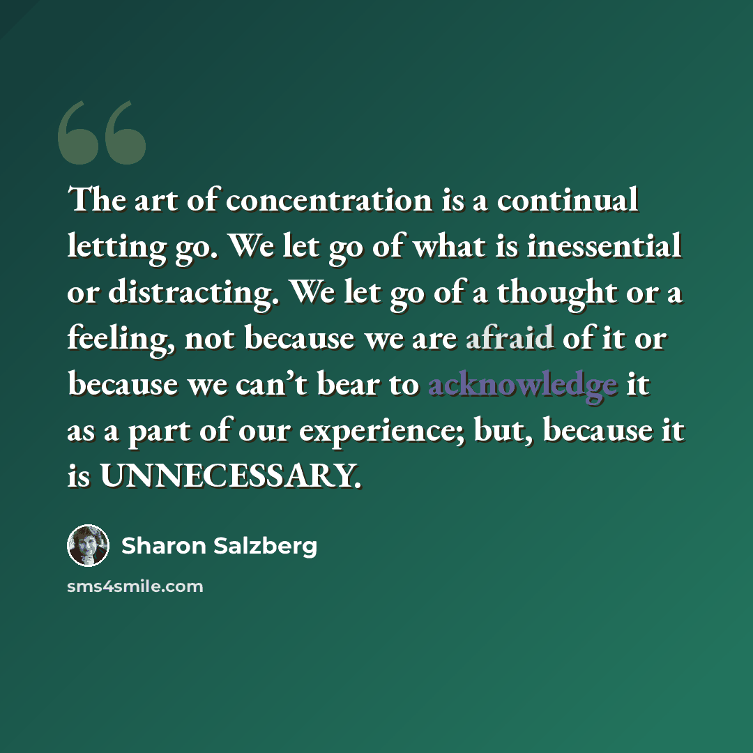 “The art of concentration is a continual letting go. We let go of what is inessential or distracting. We let go of a thought or a feeling, not because we are afraid of it or because we can’t bear to acknowledge it as a part of our experience; but, because it is UNNECESSARY.” quote by Sharon Salzberg