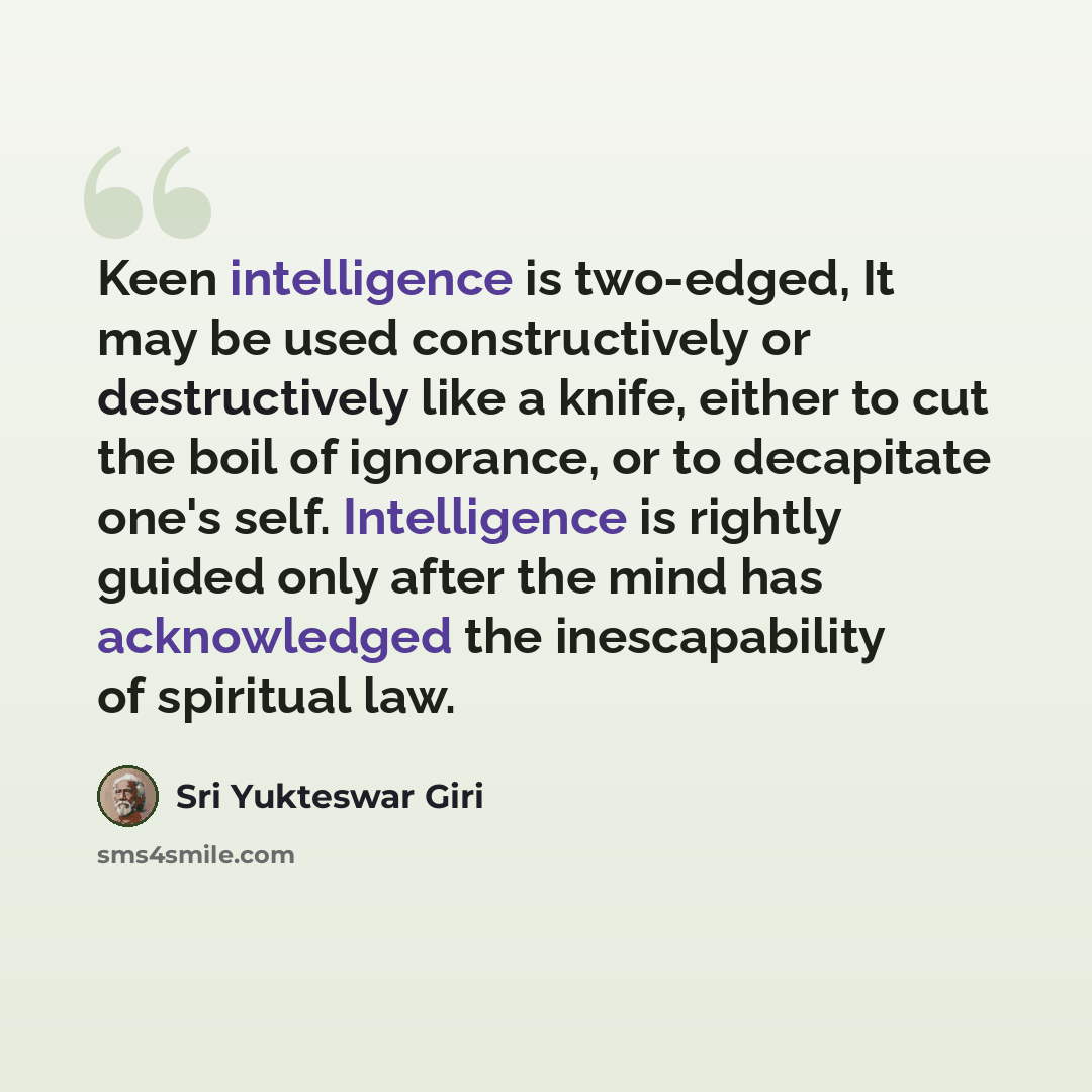 “Keen intelligence is two-edged, It may be used constructively or destructively like a knife, either to cut the boil of ignorance, or to decapitate one's self. Intelligence is rightly guided only after the mind has acknowledged the inescapability of spiritual law.” quote by Sri Yukteswar Giri