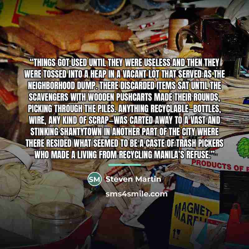 “Things got used until they were useless and then they were tossed into a heap in a vacant lot that served as the neighborhood dump. There discarded items sat until the scavengers with wooden pushcarts made their rounds, picking through the piles. Anything recyclable—bottles, wire, any kind of…” quote by Steven Martin