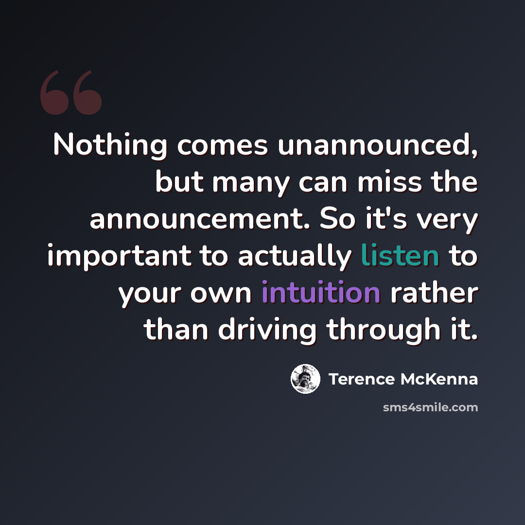 “Nothing comes unannounced, but many can miss the announcement. So it's very important to actually listen to your own intuition rather than driving through it.” quote by Terence McKenna