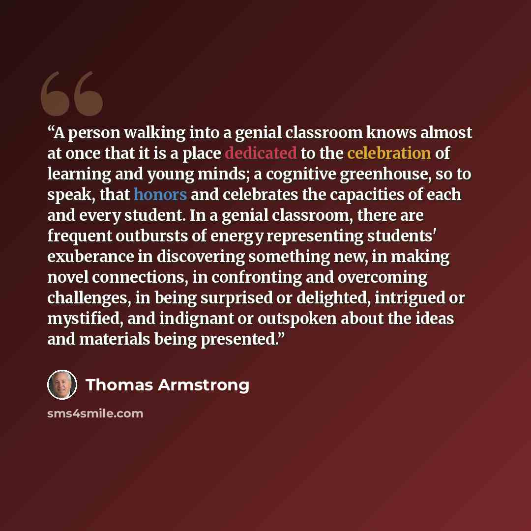 “A person walking into a genial classroom knows almost at once that it is a place dedicated to the celebration of learning and young minds; a cognitive greenhouse, so to speak, that honors and celebrates the capacities of each and every student. In a genial classroom, there are frequent outbursts…” quote by Thomas Armstrong