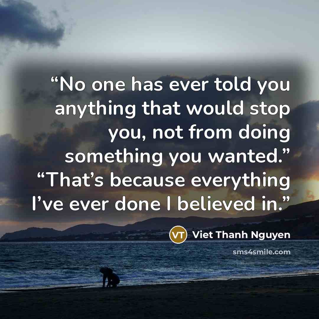 “No one has ever told you anything that would stop you, not from doing something you wanted.” “That’s because everything I’ve ever done I believed in.” quote by Viet Thanh Nguyen